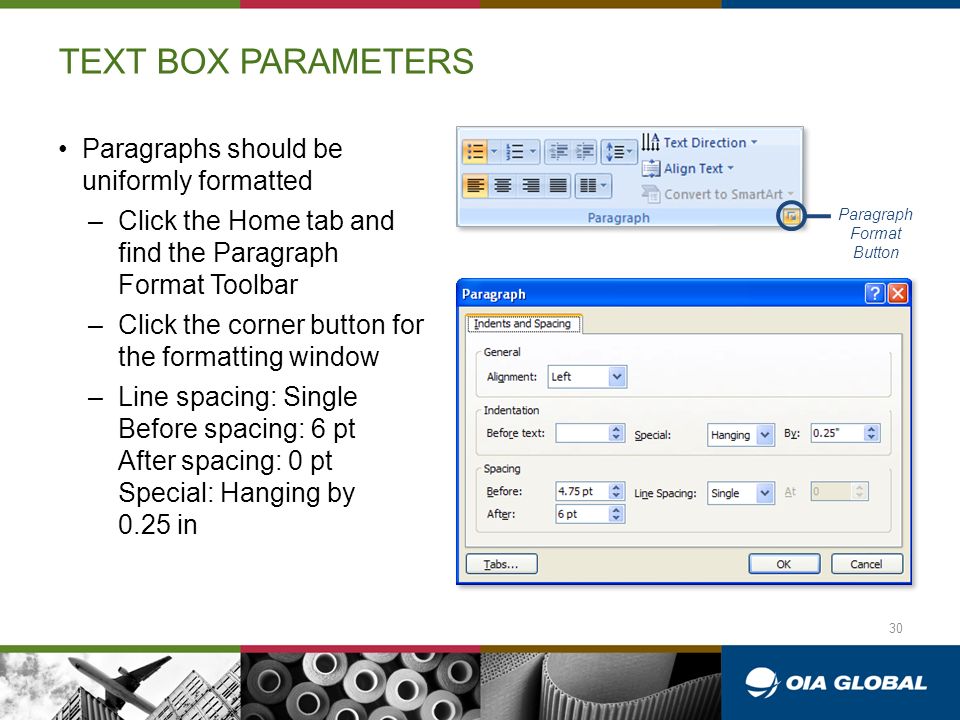 TEXT BOX PARAMETERS Paragraphs should be uniformly formatted –Click the Home tab and find the Paragraph Format Toolbar –Click the corner button for the formatting window –Line spacing: Single Before spacing: 6 pt After spacing: 0 pt Special: Hanging by 0.25 in Paragraph Format Button 30