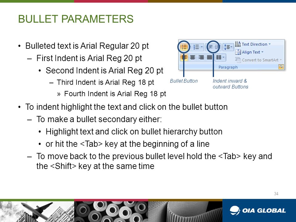 BULLET PARAMETERS Bulleted text is Arial Regular 20 pt –First Indent is Arial Reg 20 pt Second Indent is Arial Reg 20 pt –Third Indent is Arial Reg 18 pt »Fourth Indent is Arial Reg 18 pt To indent highlight the text and click on the bullet button –To make a bullet secondary either: Highlight text and click on bullet hierarchy button or hit the key at the beginning of a line –To move back to the previous bullet level hold the key and the key at the same time Bullet ButtonIndent inward & outward Buttons 34