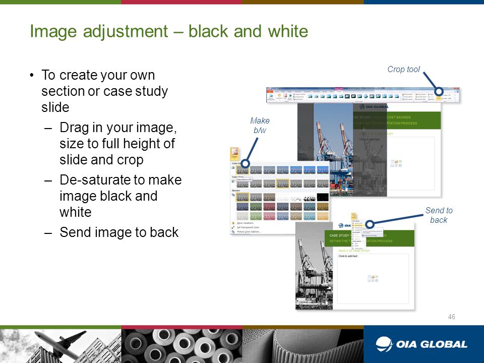 Image adjustment – black and white To create your own section or case study slide –Drag in your image, size to full height of slide and crop –De-saturate to make image black and white –Send image to back 46 Crop tool Make b/w Send to back