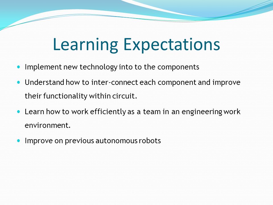Learning Expectations Implement new technology into to the components Understand how to inter-connect each component and improve their functionality within circuit.