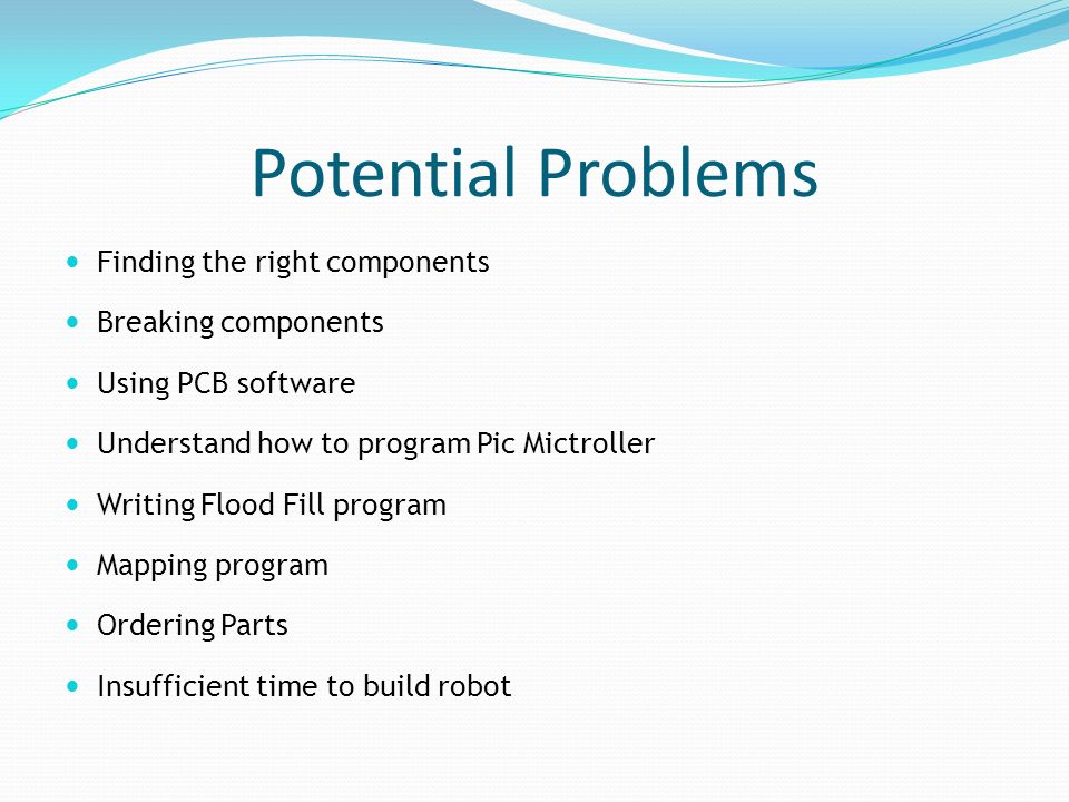 Potential Problems Finding the right components Breaking components Using PCB software Understand how to program Pic Mictroller Writing Flood Fill program Mapping program Ordering Parts Insufficient time to build robot