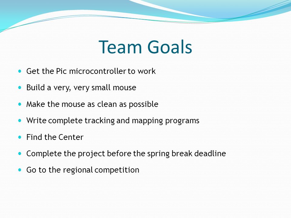 Team Goals Get the Pic microcontroller to work Build a very, very small mouse Make the mouse as clean as possible Write complete tracking and mapping programs Find the Center Complete the project before the spring break deadline Go to the regional competition
