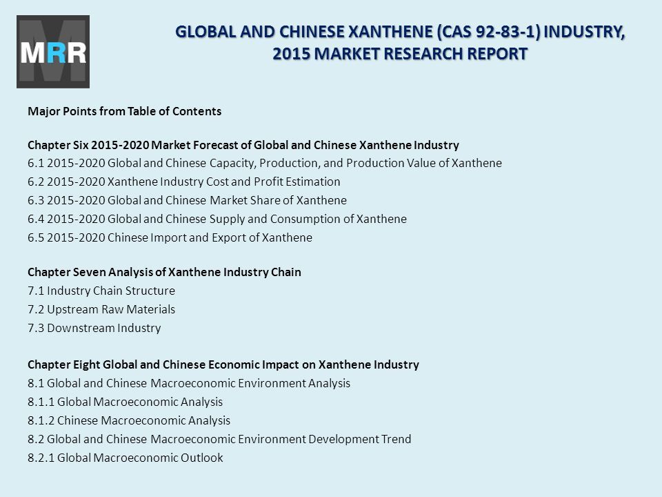 Major Points from Table of Contents Chapter Six Market Forecast of Global and Chinese Xanthene Industry Global and Chinese Capacity, Production, and Production Value of Xanthene Xanthene Industry Cost and Profit Estimation Global and Chinese Market Share of Xanthene Global and Chinese Supply and Consumption of Xanthene Chinese Import and Export of Xanthene Chapter Seven Analysis of Xanthene Industry Chain 7.1 Industry Chain Structure 7.2 Upstream Raw Materials 7.3 Downstream Industry Chapter Eight Global and Chinese Economic Impact on Xanthene Industry 8.1 Global and Chinese Macroeconomic Environment Analysis Global Macroeconomic Analysis Chinese Macroeconomic Analysis 8.2 Global and Chinese Macroeconomic Environment Development Trend Global Macroeconomic Outlook GLOBAL AND CHINESE XANTHENE (CAS ) INDUSTRY, 2015 MARKET RESEARCH REPORT