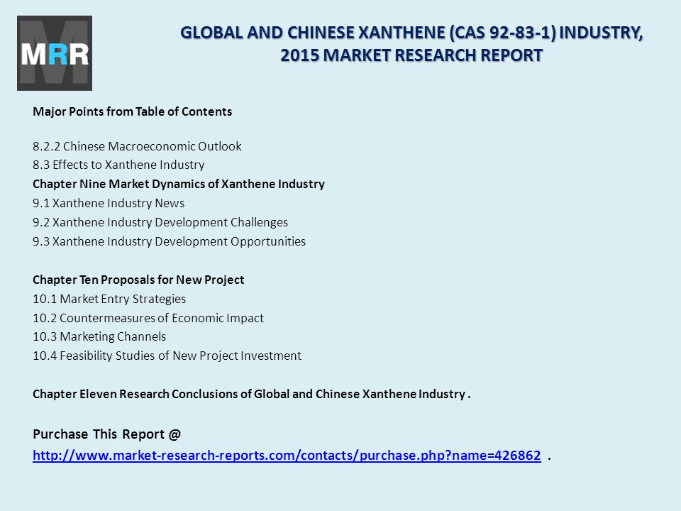 Major Points from Table of Contents Chinese Macroeconomic Outlook 8.3 Effects to Xanthene Industry Chapter Nine Market Dynamics of Xanthene Industry 9.1 Xanthene Industry News 9.2 Xanthene Industry Development Challenges 9.3 Xanthene Industry Development Opportunities Chapter Ten Proposals for New Project 10.1 Market Entry Strategies 10.2 Countermeasures of Economic Impact 10.3 Marketing Channels 10.4 Feasibility Studies of New Project Investment Chapter Eleven Research Conclusions of Global and Chinese Xanthene Industry.