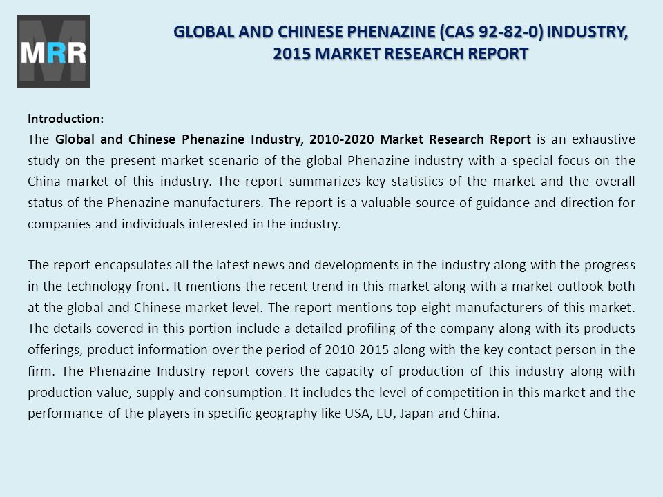 GLOBAL AND CHINESE PHENAZINE (CAS ) INDUSTRY, 2015 MARKET RESEARCH REPORT Introduction: The Global and Chinese Phenazine Industry, Market Research Report is an exhaustive study on the present market scenario of the global Phenazine industry with a special focus on the China market of this industry.
