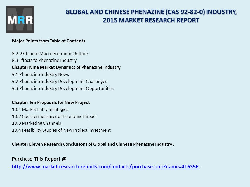 Major Points from Table of Contents Chinese Macroeconomic Outlook 8.3 Effects to Phenazine Industry Chapter Nine Market Dynamics of Phenazine Industry 9.1 Phenazine Industry News 9.2 Phenazine Industry Development Challenges 9.3 Phenazine Industry Development Opportunities Chapter Ten Proposals for New Project 10.1 Market Entry Strategies 10.2 Countermeasures of Economic Impact 10.3 Marketing Channels 10.4 Feasibility Studies of New Project Investment Chapter Eleven Research Conclusions of Global and Chinese Phenazine Industry.