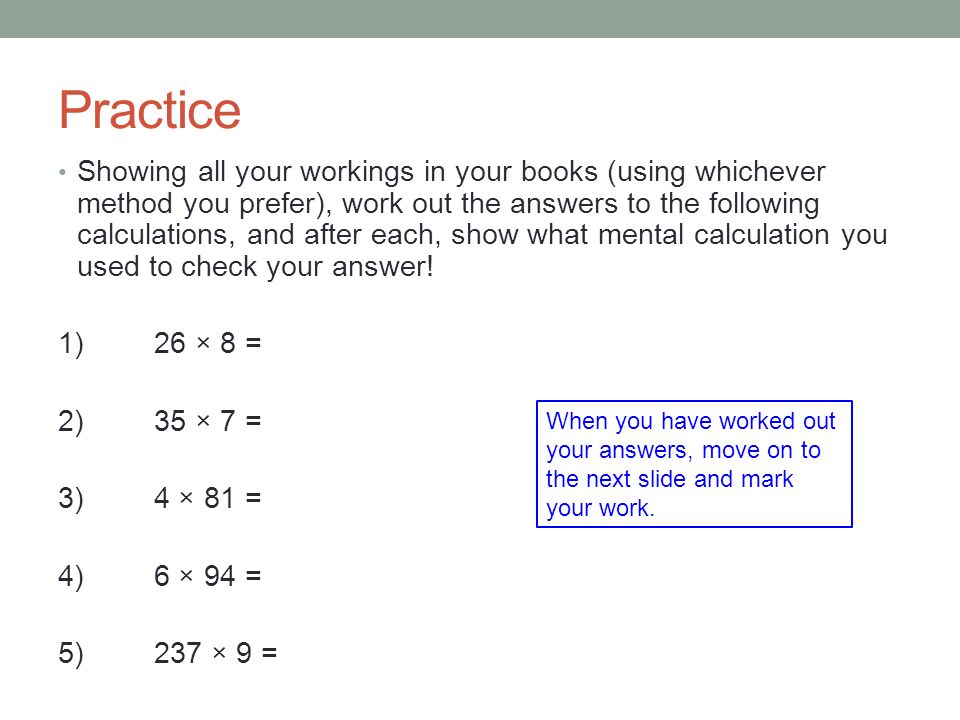 Practice Showing all your workings in your books (using whichever method you prefer), work out the answers to the following calculations, and after each, show what mental calculation you used to check your answer.