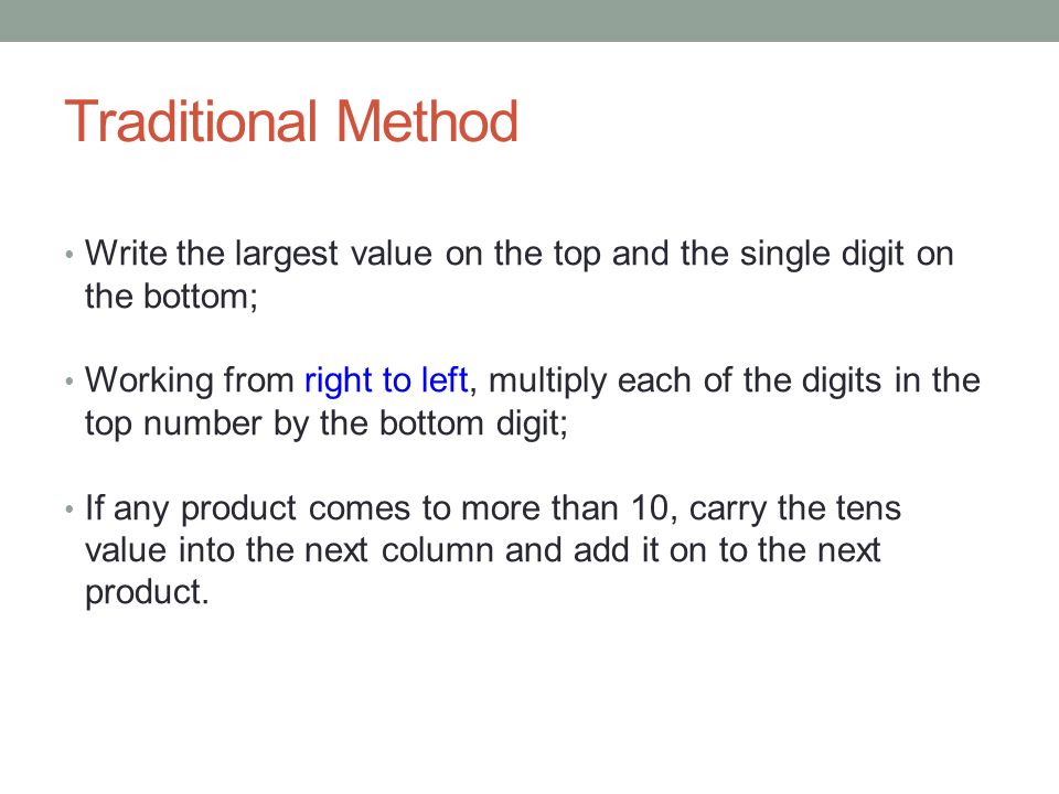 Traditional Method Write the largest value on the top and the single digit on the bottom; Working from right to left, multiply each of the digits in the top number by the bottom digit; If any product comes to more than 10, carry the tens value into the next column and add it on to the next product.