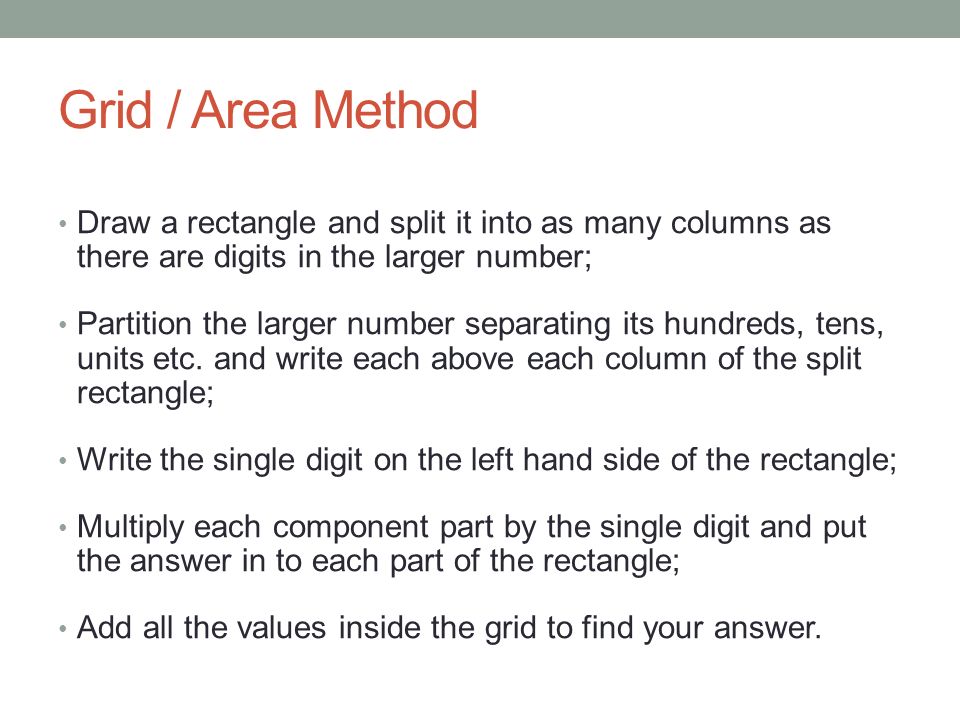 Grid / Area Method Draw a rectangle and split it into as many columns as there are digits in the larger number; Partition the larger number separating its hundreds, tens, units etc.