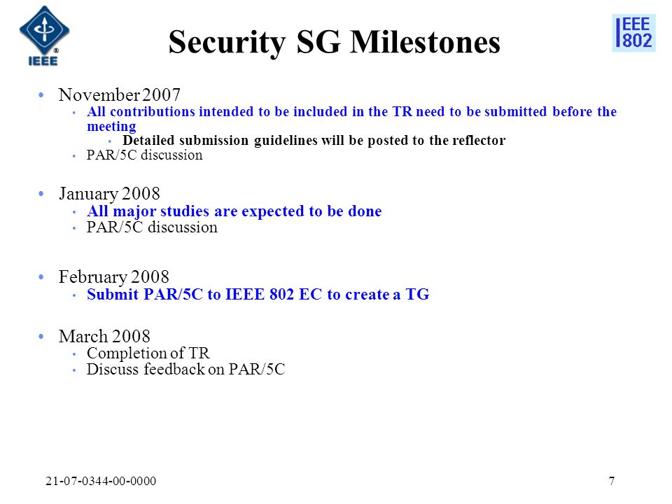 Security SG Milestones November 2007 All contributions intended to be included in the TR need to be submitted before the meeting Detailed submission guidelines will be posted to the reflector PAR/5C discussion January 2008 All major studies are expected to be done PAR/5C discussion February 2008 Submit PAR/5C to IEEE 802 EC to create a TG March 2008 Completion of TR Discuss feedback on PAR/5C