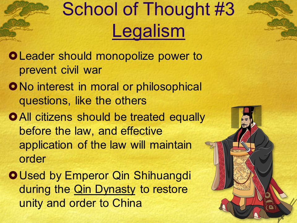 School of Thought #3 Legalism  Leader should monopolize power to prevent civil war  No interest in moral or philosophical questions, like the others  All citizens should be treated equally before the law, and effective application of the law will maintain order  Used by Emperor Qin Shihuangdi during the Qin Dynasty to restore unity and order to China