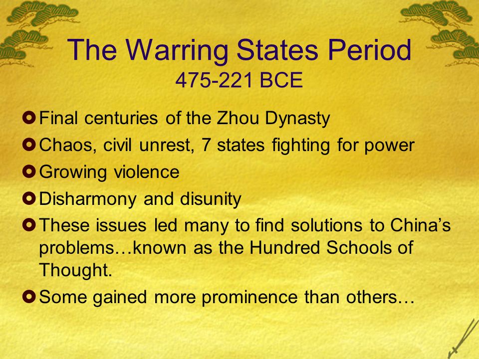 The Warring States Period BCE  Final centuries of the Zhou Dynasty  Chaos, civil unrest, 7 states fighting for power  Growing violence  Disharmony and disunity  These issues led many to find solutions to China’s problems…known as the Hundred Schools of Thought.