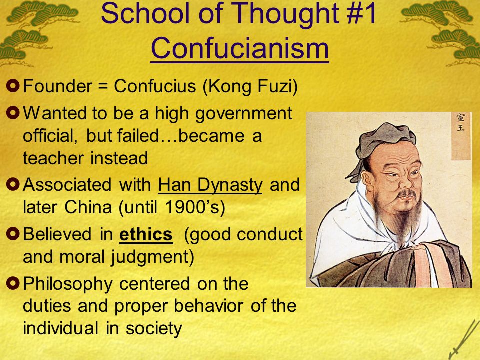School of Thought #1 Confucianism  Founder = Confucius (Kong Fuzi)  Wanted to be a high government official, but failed…became a teacher instead  Associated with Han Dynasty and later China (until 1900’s)  Believed in ethics (good conduct and moral judgment)  Philosophy centered on the duties and proper behavior of the individual in society