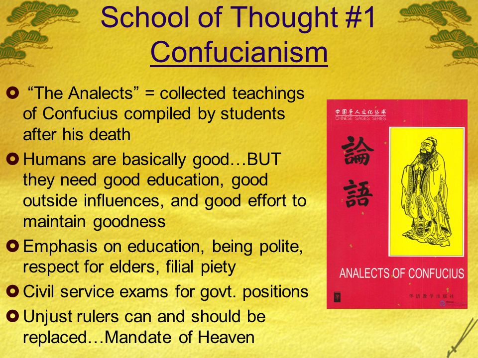 School of Thought #1 Confucianism  The Analects = collected teachings of Confucius compiled by students after his death  Humans are basically good…BUT they need good education, good outside influences, and good effort to maintain goodness  Emphasis on education, being polite, respect for elders, filial piety  Civil service exams for govt.