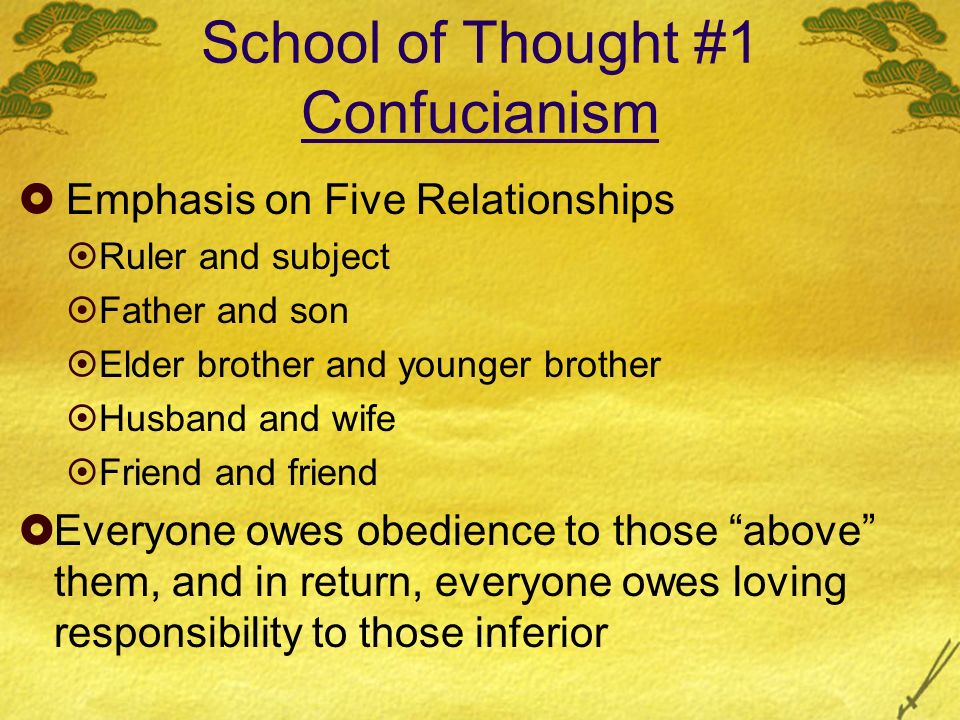 School of Thought #1 Confucianism  Emphasis on Five Relationships  Ruler and subject  Father and son  Elder brother and younger brother  Husband and wife  Friend and friend  Everyone owes obedience to those above them, and in return, everyone owes loving responsibility to those inferior