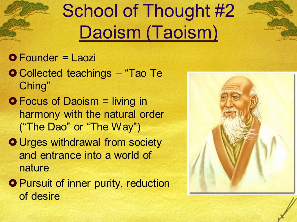 School of Thought #2 Daoism (Taoism)  Founder = Laozi  Collected teachings – Tao Te Ching  Focus of Daoism = living in harmony with the natural order ( The Dao or The Way )  Urges withdrawal from society and entrance into a world of nature  Pursuit of inner purity, reduction of desire