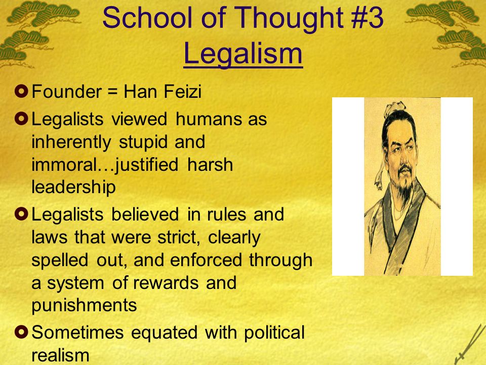 School of Thought #3 Legalism  Founder = Han Feizi  Legalists viewed humans as inherently stupid and immoral…justified harsh leadership  Legalists believed in rules and laws that were strict, clearly spelled out, and enforced through a system of rewards and punishments  Sometimes equated with political realism