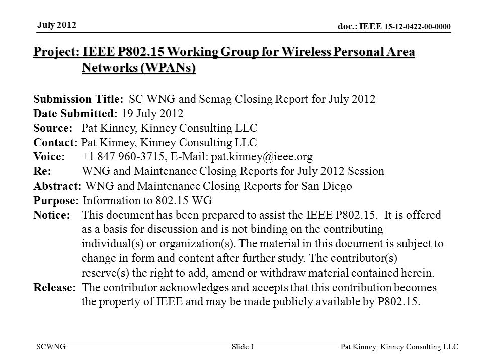 doc.: IEEE SCWNGSlide 1 July 2012 Pat Kinney, Kinney Consulting LLC Slide 1 Project: IEEE P Working Group for Wireless Personal Area Networks (WPANs) Submission Title: SC WNG and Scmag Closing Report for July 2012 Date Submitted: 19 July 2012 Source: Pat Kinney, Kinney Consulting LLC Contact: Pat Kinney, Kinney Consulting LLC Voice: ,   Re: WNG and Maintenance Closing Reports for July 2012 Session Abstract: WNG and Maintenance Closing Reports for San Diego Purpose: Information to WG Notice:This document has been prepared to assist the IEEE P