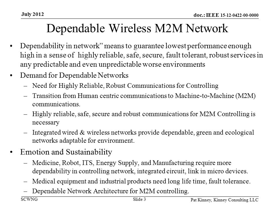 doc.: IEEE SCWNG Dependable Wireless M2M Network Dependability in network means to guarantee lowest performance enough high in a sense of highly reliable, safe, secure, fault tolerant, robust services in any predictable and even unpredictable worse environments Demand for Dependable Networks –Need for Highly Reliable, Robust Communications for Controlling –Transition from Human centric communications to Machine-to-Machine (M2M) communications.