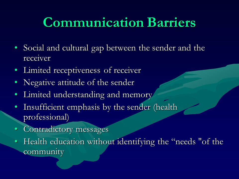Communication Barriers Social and cultural gap between the sender and the receiverSocial and cultural gap between the sender and the receiver Limited receptiveness of receiverLimited receptiveness of receiver Negative attitude of the senderNegative attitude of the sender Limited understanding and memoryLimited understanding and memory Insufficient emphasis by the sender (health professional)Insufficient emphasis by the sender (health professional) Contradictory messagesContradictory messages Health education without identifying the needs of the communityHealth education without identifying the needs of the community