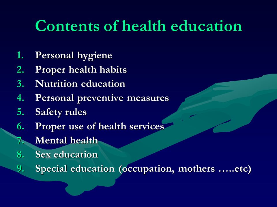Contents of health education 1.Personal hygiene 2.Proper health habits 3.Nutrition education 4.Personal preventive measures 5.Safety rules 6.Proper use of health services 7.Mental health 8.Sex education 9.Special education (occupation, mothers …..etc)