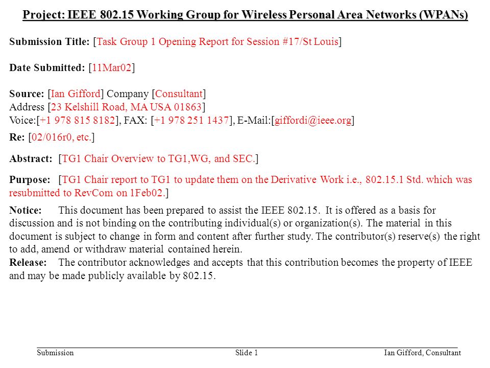 doc.: IEEE /094r0 Submission March 2002 Ian Gifford, ConsultantSlide 1 Project: IEEE Working Group for Wireless Personal Area Networks (WPANs) Submission Title: [Task Group 1 Opening Report for Session #17/St Louis] Date Submitted: [11Mar02] Source: [Ian Gifford] Company [Consultant] Address [23 Kelshill Road, MA USA 01863] Voice:[ ], FAX: [ ], Re: [02/016r0, etc.] Abstract:[TG1 Chair Overview to TG1,WG, and SEC.] Purpose:[TG1 Chair report to TG1 to update them on the Derivative Work i.e., Std.