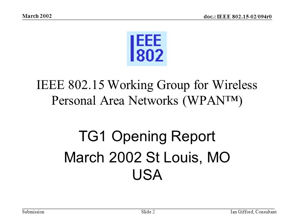 doc.: IEEE /094r0 Submission March 2002 Ian Gifford, ConsultantSlide 2 IEEE Working Group for Wireless Personal Area Networks (WPAN™) TG1 Opening Report March 2002 St Louis, MO USA