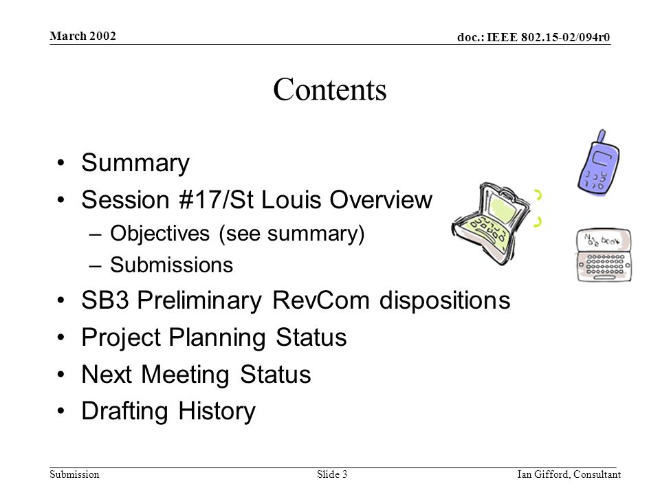 doc.: IEEE /094r0 Submission March 2002 Ian Gifford, ConsultantSlide 3 Contents Summary Session #17/St Louis Overview –Objectives (see summary) –Submissions SB3 Preliminary RevCom dispositions Project Planning Status Next Meeting Status Drafting History