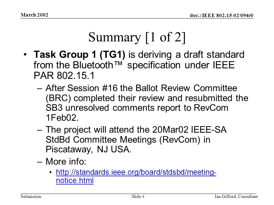 doc.: IEEE /094r0 Submission March 2002 Ian Gifford, ConsultantSlide 4 Summary [1 of 2] Task Group 1 (TG1) is deriving a draft standard from the Bluetooth™ specification under IEEE PAR –After Session #16 the Ballot Review Committee (BRC) completed their review and resubmitted the SB3 unresolved comments report to RevCom 1Feb02.
