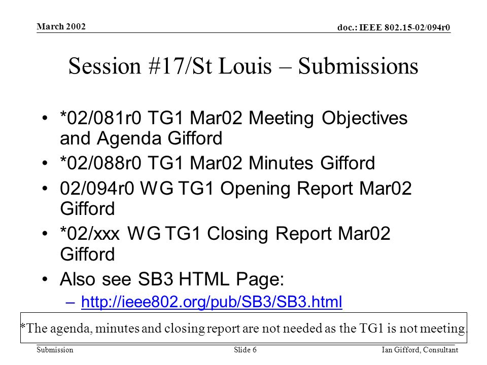 doc.: IEEE /094r0 Submission March 2002 Ian Gifford, ConsultantSlide 6 Session #17/St Louis – Submissions *02/081r0 TG1 Mar02 Meeting Objectives and Agenda Gifford *02/088r0 TG1 Mar02 Minutes Gifford 02/094r0 WG TG1 Opening Report Mar02 Gifford *02/xxx WG TG1 Closing Report Mar02 Gifford Also see SB3 HTML Page: –  *The agenda, minutes and closing report are not needed as the TG1 is not meeting.