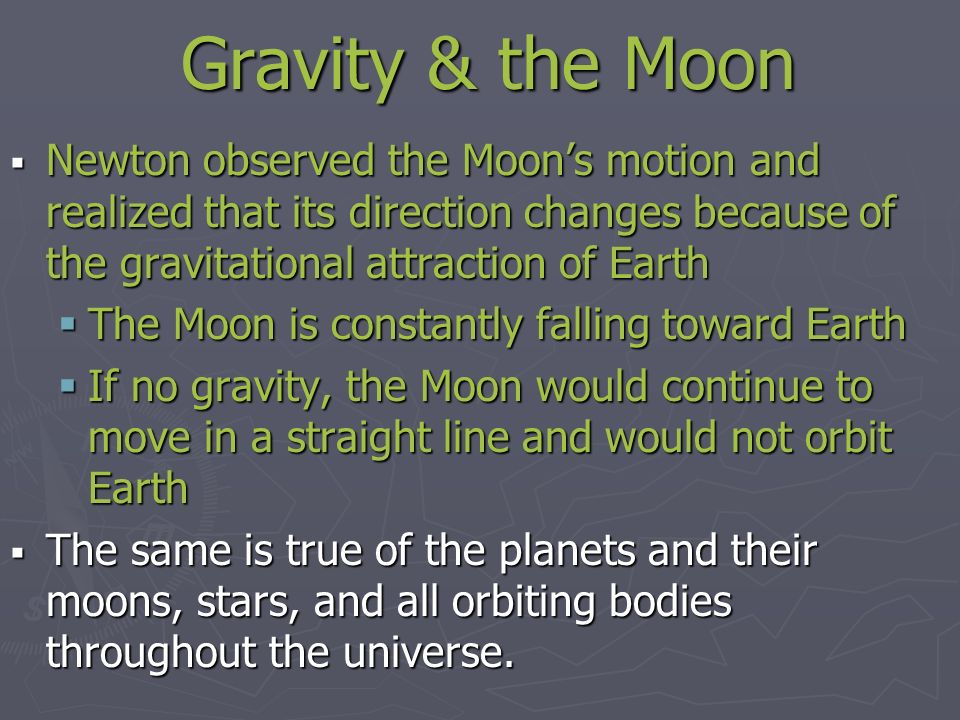 Gravity & the Moon  Newton observed the Moon’s motion and realized that its direction changes because of the gravitational attraction of Earth  The Moon is constantly falling toward Earth  If no gravity, the Moon would continue to move in a straight line and would not orbit Earth  The same is true of the planets and their moons, stars, and all orbiting bodies throughout the universe.