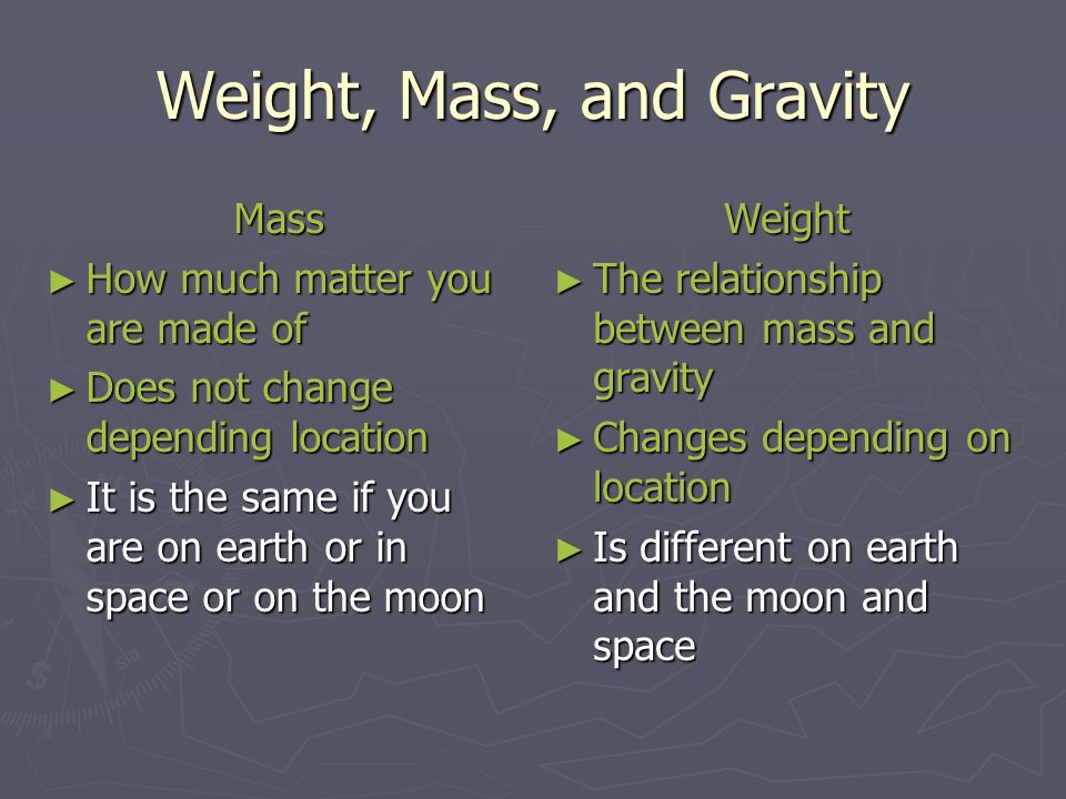 Weight, Mass, and Gravity Mass ► How much matter you are made of ► Does not change depending location ► It is the same if you are on earth or in space or on the moon Weight ► The relationship between mass and gravity ► Changes depending on location ► Is different on earth and the moon and space