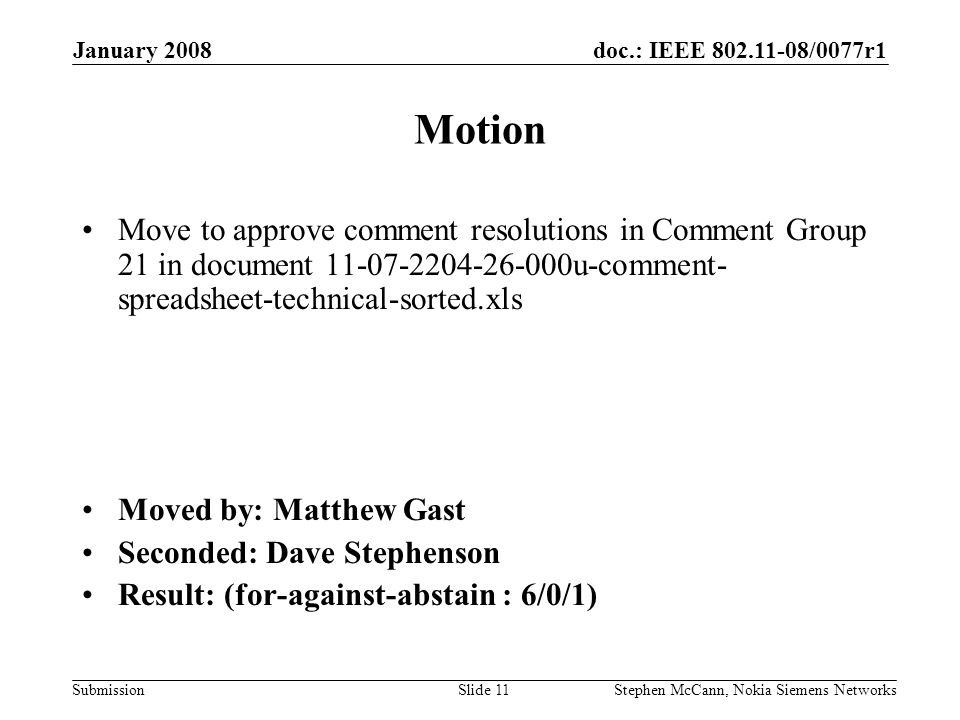 doc.: IEEE /0077r1 Submission January 2008 Stephen McCann, Nokia Siemens NetworksSlide 11 Motion Move to approve comment resolutions in Comment Group 21 in document u-comment- spreadsheet-technical-sorted.xls Moved by: Matthew Gast Seconded: Dave Stephenson Result: (for-against-abstain : 6/0/1)