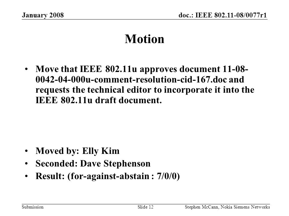 doc.: IEEE /0077r1 Submission January 2008 Stephen McCann, Nokia Siemens NetworksSlide 12 Motion Move that IEEE u approves document u-comment-resolution-cid-167.doc and requests the technical editor to incorporate it into the IEEE u draft document.