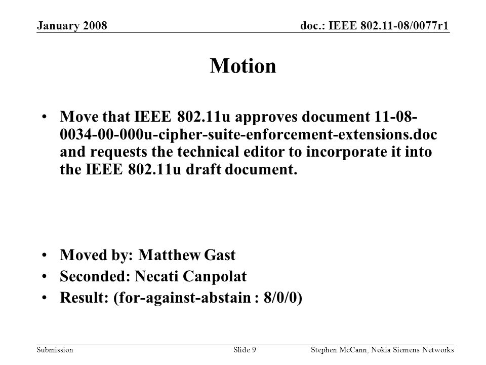 doc.: IEEE /0077r1 Submission January 2008 Stephen McCann, Nokia Siemens NetworksSlide 9 Motion Move that IEEE u approves document u-cipher-suite-enforcement-extensions.doc and requests the technical editor to incorporate it into the IEEE u draft document.