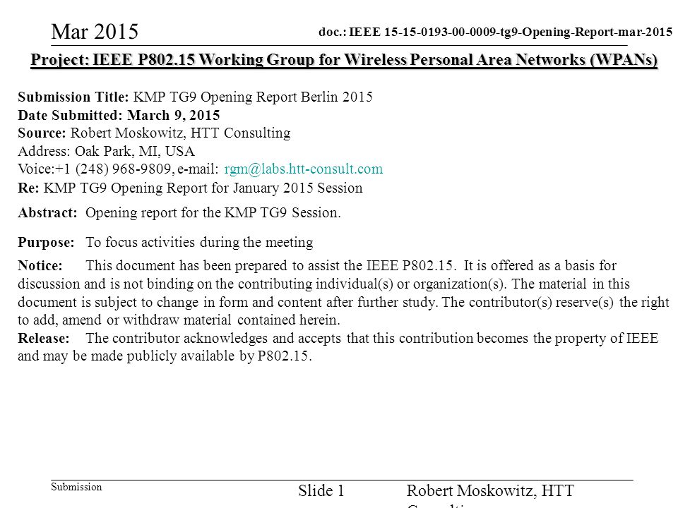 doc.: IEEE tg9-Opening-Report-mar-2015 Submission Mar 2015 Robert Moskowitz, HTT Consulting Slide 1 Project: IEEE P Working Group for Wireless Personal Area Networks (WPANs) Submission Title: KMP TG9 Opening Report Berlin 2015 Date Submitted: March 9, 2015 Source: Robert Moskowitz, HTT Consulting Address: Oak Park, MI, USA Voice:+1 (248) ,   Re: KMP TG9 Opening Report for January 2015 Session Abstract:Opening report for the KMP TG9 Session.