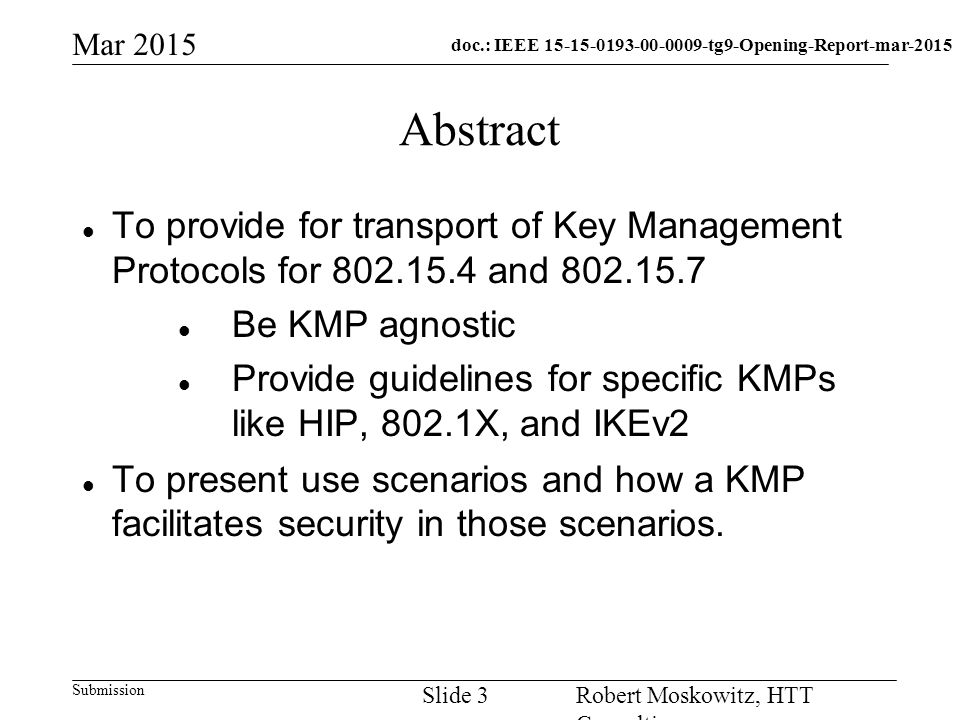 doc.: IEEE tg9-Opening-Report-mar-2015 Submission Mar 2015 Robert Moskowitz, HTT Consulting Slide 3 Abstract To provide for transport of Key Management Protocols for and Be KMP agnostic Provide guidelines for specific KMPs like HIP, 802.1X, and IKEv2 To present use scenarios and how a KMP facilitates security in those scenarios.