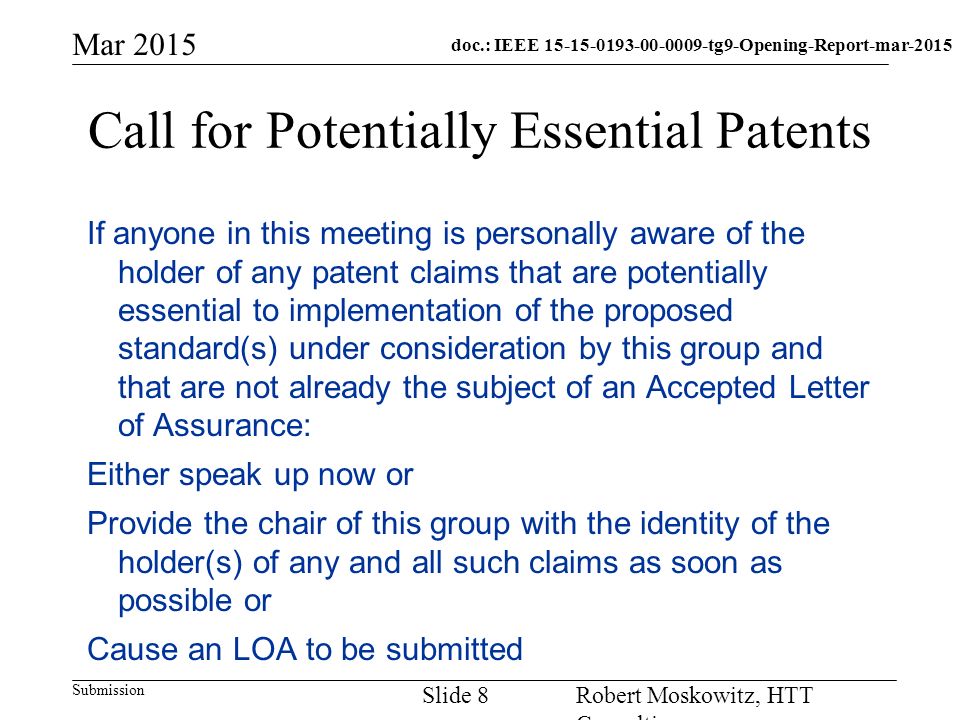 doc.: IEEE tg9-Opening-Report-mar-2015 Submission Mar 2015 Robert Moskowitz, HTT Consulting Slide 8 Call for Potentially Essential Patents If anyone in this meeting is personally aware of the holder of any patent claims that are potentially essential to implementation of the proposed standard(s) under consideration by this group and that are not already the subject of an Accepted Letter of Assurance: Either speak up now or Provide the chair of this group with the identity of the holder(s) of any and all such claims as soon as possible or Cause an LOA to be submitted