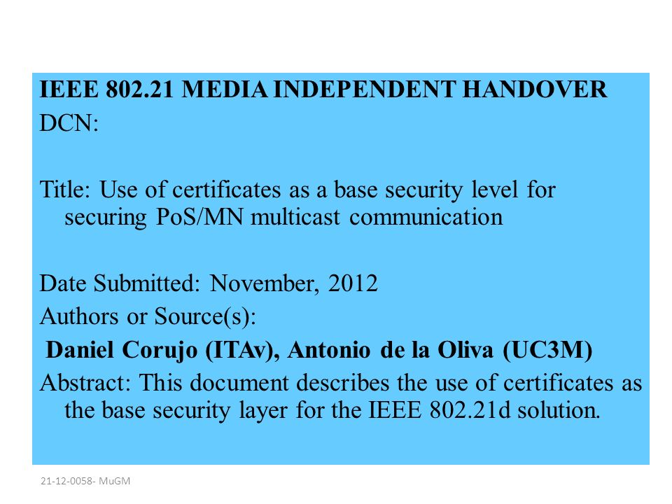 MuGM IEEE MEDIA INDEPENDENT HANDOVER DCN: Title: Use of certificates as a base security level for securing PoS/MN multicast communication Date Submitted: November, 2012 Authors or Source(s): Daniel Corujo (ITAv), Antonio de la Oliva (UC3M) Abstract: This document describes the use of certificates as the base security layer for the IEEE d solution.