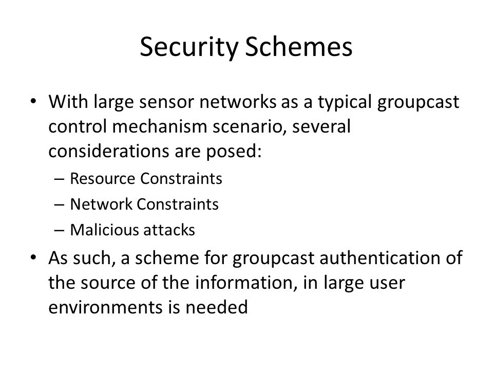 Security Schemes With large sensor networks as a typical groupcast control mechanism scenario, several considerations are posed: – Resource Constraints – Network Constraints – Malicious attacks As such, a scheme for groupcast authentication of the source of the information, in large user environments is needed