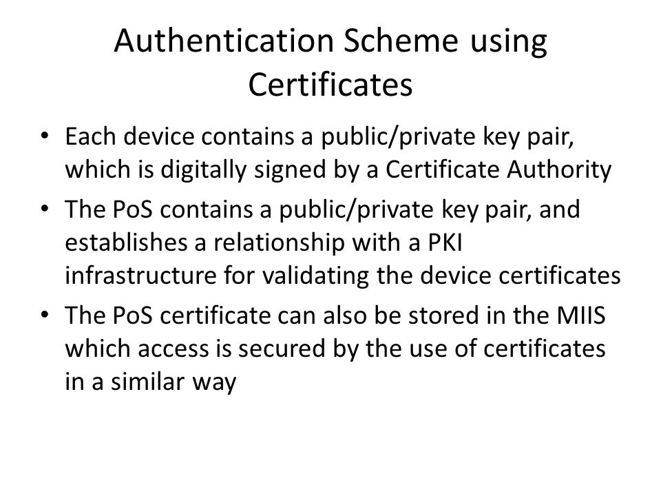 Authentication Scheme using Certificates Each device contains a public/private key pair, which is digitally signed by a Certificate Authority The PoS contains a public/private key pair, and establishes a relationship with a PKI infrastructure for validating the device certificates The PoS certificate can also be stored in the MIIS which access is secured by the use of certificates in a similar way