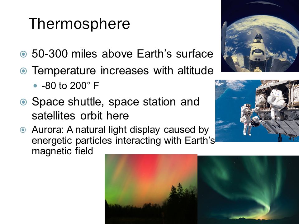Thermosphere  miles above Earth’s surface  Temperature increases with altitude -80 to 200° F  Space shuttle, space station and satellites orbit here  Aurora: A natural light display caused by energetic particles interacting with Earth’s magnetic field