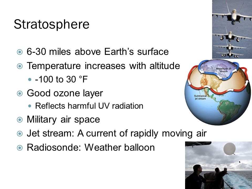 Stratosphere  6-30 miles above Earth’s surface  Temperature increases with altitude -100 to 30 °F  Good ozone layer Reflects harmful UV radiation  Military air space  Jet stream: A current of rapidly moving air  Radiosonde: Weather balloon