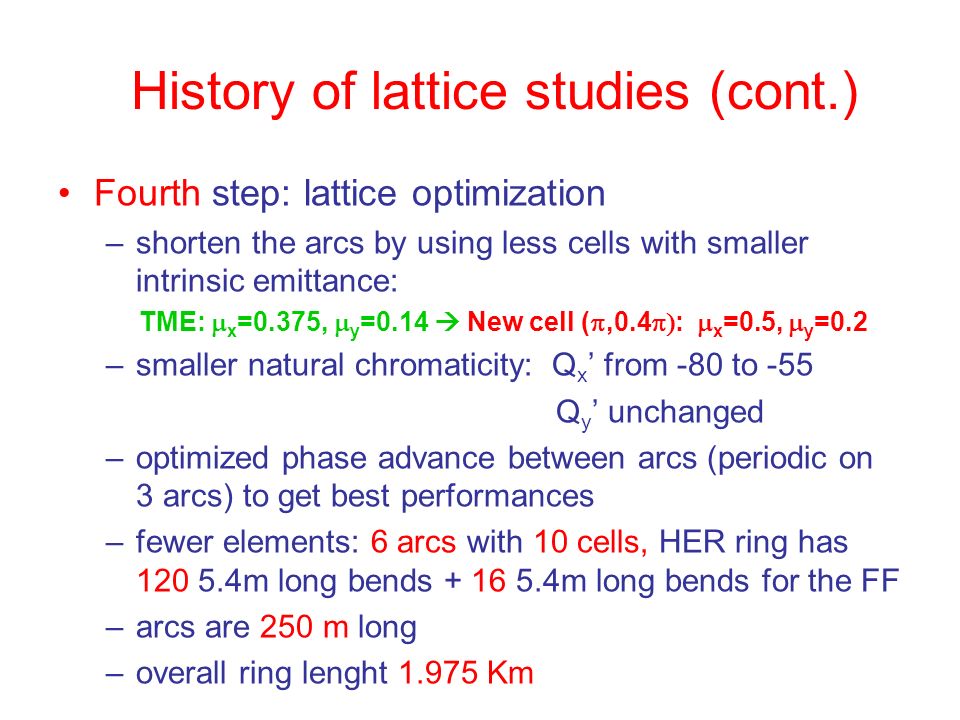 History of lattice studies (cont.) Fourth step: lattice optimization –shorten the arcs by using less cells with smaller intrinsic emittance: TME:  x =0.375,  y =0.14  New cell ( ,0.4  :  x =0.5,  y =0.2 –smaller natural chromaticity: Q x ’ from -80 to -55 Q y ’ unchanged –optimized phase advance between arcs (periodic on 3 arcs) to get best performances –fewer elements: 6 arcs with 10 cells, HER ring has m long bends m long bends for the FF –arcs are 250 m long –overall ring lenght Km
