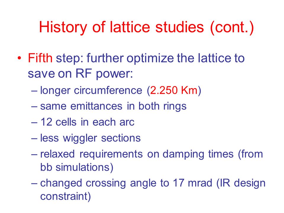 History of lattice studies (cont.) Fifth step: further optimize the lattice to save on RF power: –longer circumference (2.250 Km) –same emittances in both rings –12 cells in each arc –less wiggler sections –relaxed requirements on damping times (from bb simulations) –changed crossing angle to 17 mrad (IR design constraint)