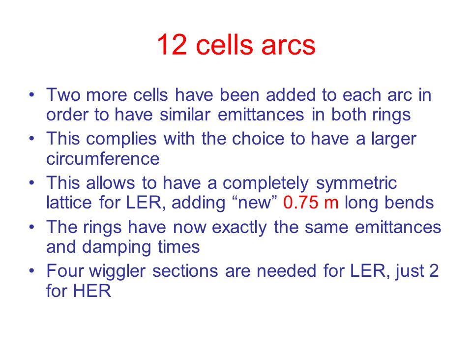 12 cells arcs Two more cells have been added to each arc in order to have similar emittances in both rings This complies with the choice to have a larger circumference This allows to have a completely symmetric lattice for LER, adding new 0.75 m long bends The rings have now exactly the same emittances and damping times Four wiggler sections are needed for LER, just 2 for HER