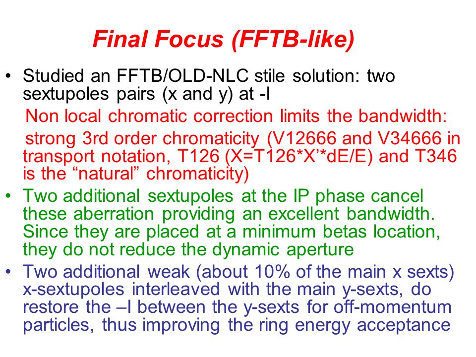 Studied an FFTB/OLD-NLC stile solution: two sextupoles pairs (x and y) at -I Non local chromatic correction limits the bandwidth: strong 3rd order chromaticity (V12666 and V34666 in transport notation, T126 (X=T126*X’*dE/E) and T346 is the natural chromaticity) Two additional sextupoles at the IP phase cancel these aberration providing an excellent bandwidth.
