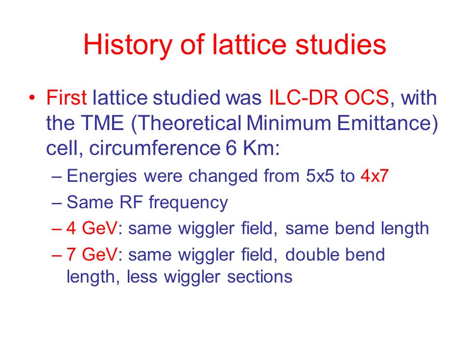 History of lattice studies First lattice studied was ILC-DR OCS, with the TME (Theoretical Minimum Emittance) cell, circumference 6 Km: –Energies were changed from 5x5 to 4x7 –Same RF frequency –4 GeV: same wiggler field, same bend length –7 GeV: same wiggler field, double bend length, less wiggler sections
