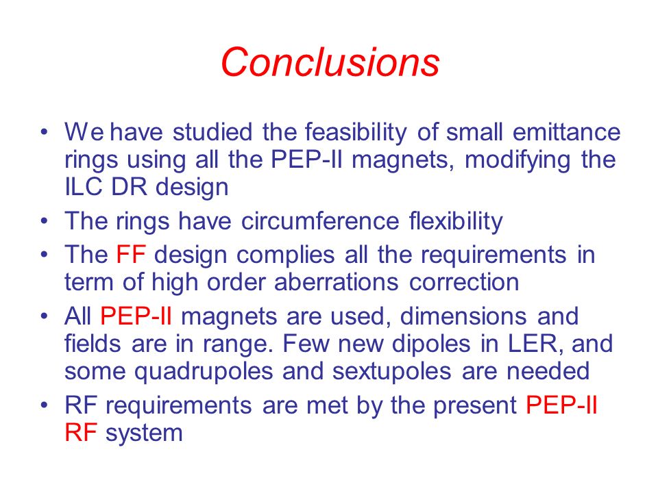 Conclusions We have studied the feasibility of small emittance rings using all the PEP-II magnets, modifying the ILC DR design The rings have circumference flexibility The FF design complies all the requirements in term of high order aberrations correction All PEP-II magnets are used, dimensions and fields are in range.