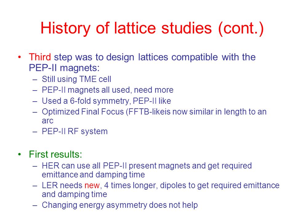 History of lattice studies (cont.) Third step was to design lattices compatible with the PEP-II magnets: –Still using TME cell –PEP-II magnets all used, need more –Used a 6-fold symmetry, PEP-II like –Optimized Final Focus (FFTB-likeis now similar in length to an arc –PEP-II RF system First results: –HER can use all PEP-II present magnets and get required emittance and damping time –LER needs new, 4 times longer, dipoles to get required emittance and damping time –Changing energy asymmetry does not help